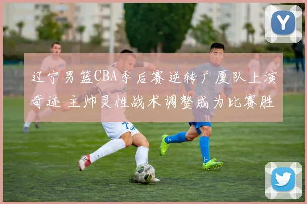 辽宁男篮CBA季后赛逆转广厦队上演奇迹 主帅灵性战术调整成为比赛胜负分水岭
