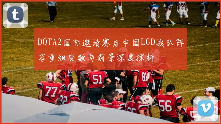 DOTA2国际邀请赛后中国LGD战队阵容重组变数与前景深度探析
