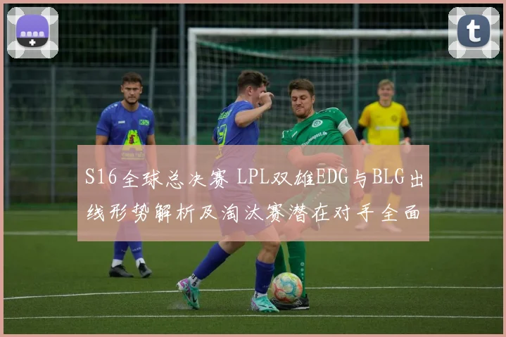 S16全球总决赛 LPL双雄EDG与BLG出线形势解析及淘汰赛潜在对手全面预测