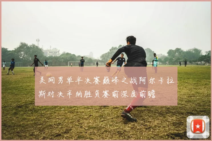 美网男单半决赛巅峰之战阿尔卡拉斯对决辛纳胜负赛前深度前瞻