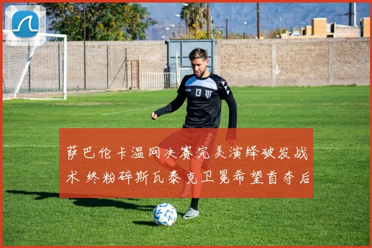 萨巴伦卡温网决赛完美演绎破发战术 终粉碎斯瓦泰克卫冕希望首夺后冠