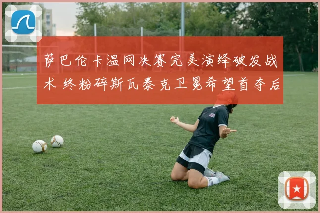 萨巴伦卡温网决赛完美演绎破发战术 终粉碎斯瓦泰克卫冕希望首夺后冠