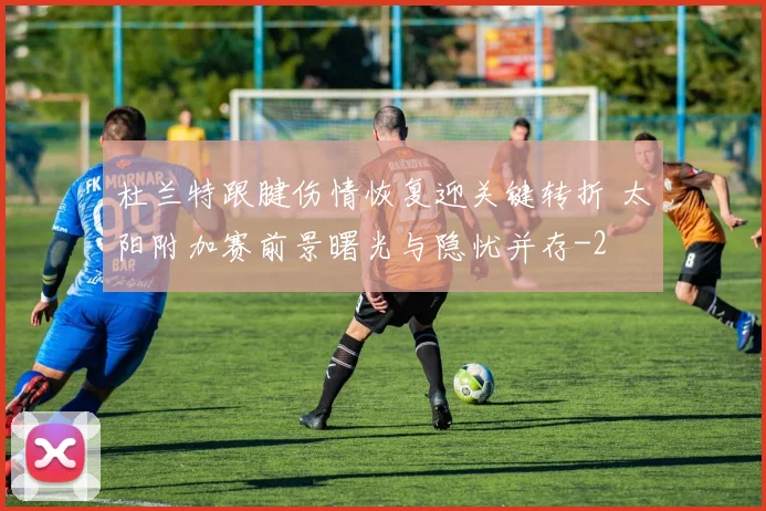 杜兰特跟腱伤情恢复迎关键转折 太阳附加赛前景曙光与隐忧并存