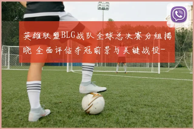 英雄联盟BLG战队全球总决赛分组揭晓 全面评估夺冠前景与关键战役
