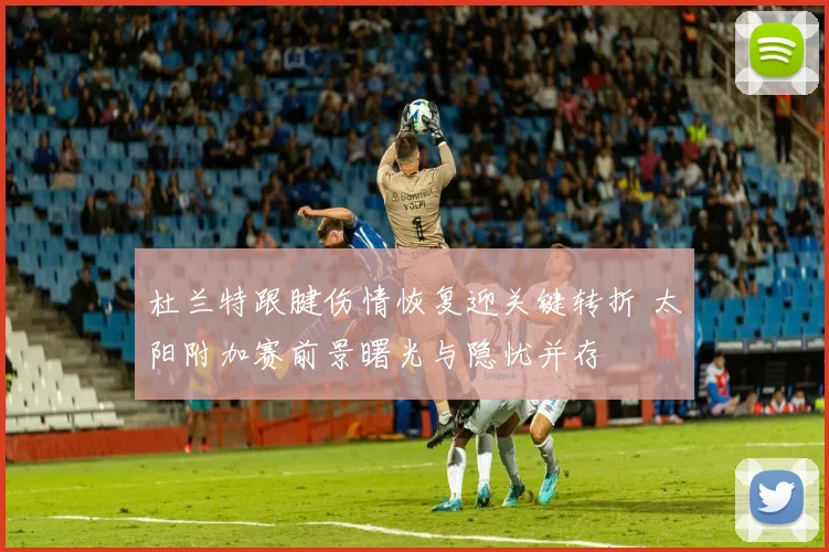 杜兰特跟腱伤情恢复迎关键转折 太阳附加赛前景曙光与隐忧并存