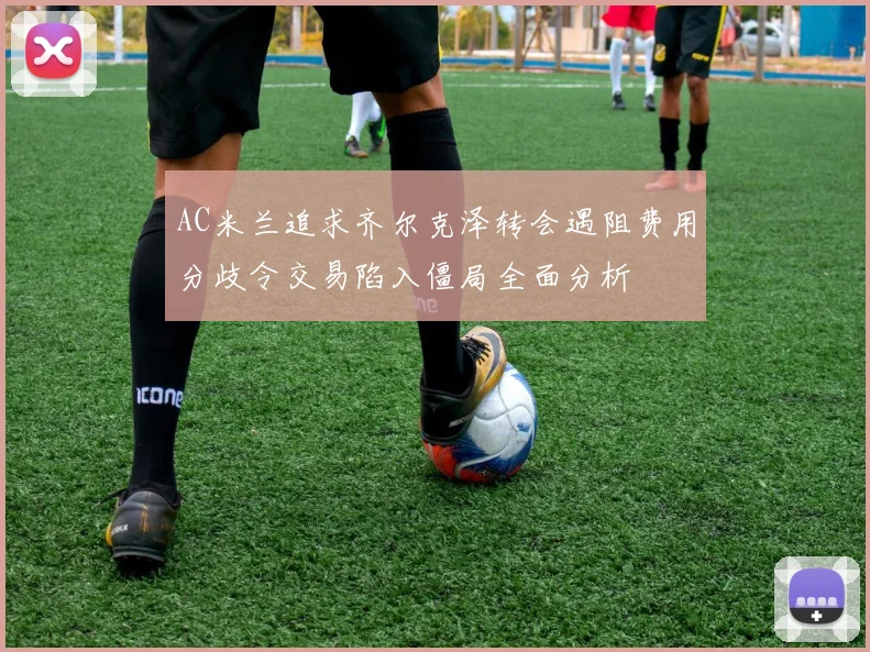AC米兰追求齐尔克泽转会遇阻费用分歧令交易陷入僵局全面分析