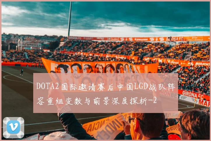 DOTA2国际邀请赛后中国LGD战队阵容重组变数与前景深度探析