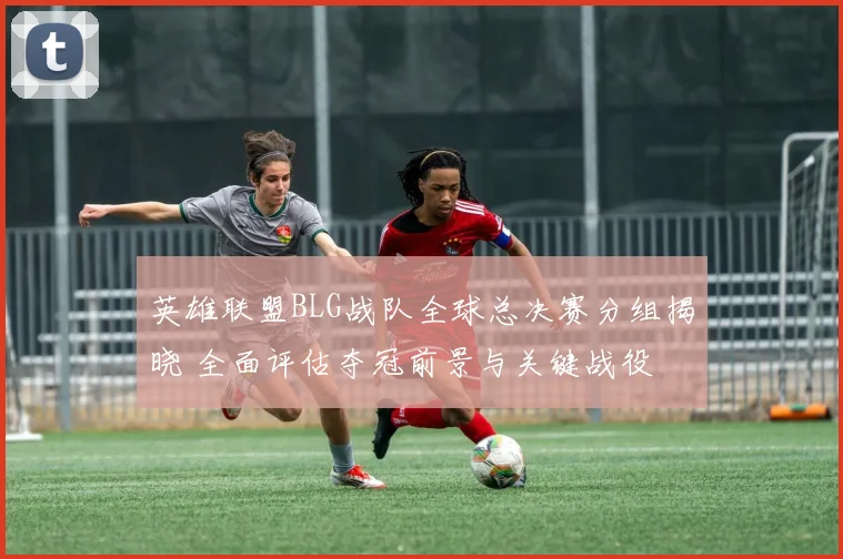 英雄联盟BLG战队全球总决赛分组揭晓 全面评估夺冠前景与关键战役