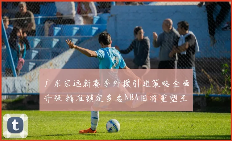 广东宏远新赛季外援引进策略全面升级 精准锁定多名NBA旧将重塑王朝荣耀
