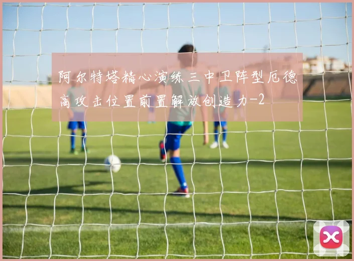 阿尔特塔精心演练三中卫阵型厄德高攻击位置前置解放创造力