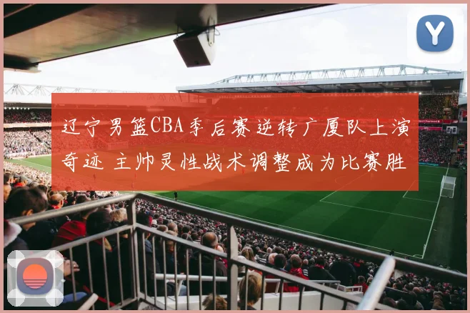 辽宁男篮CBA季后赛逆转广厦队上演奇迹 主帅灵性战术调整成为比赛胜负分水岭