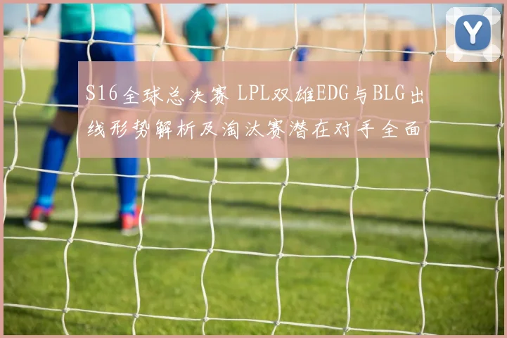 S16全球总决赛 LPL双雄EDG与BLG出线形势解析及淘汰赛潜在对手全面预测