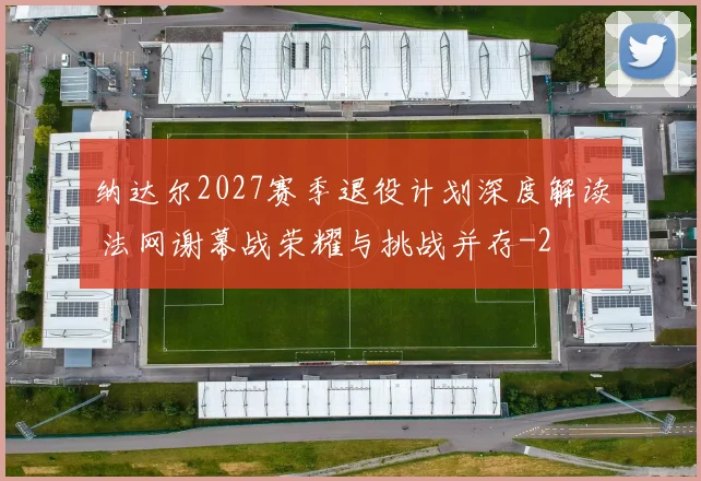 纳达尔2027赛季退役计划深度解读 法网谢幕战荣耀与挑战并存