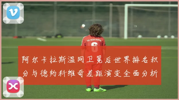 阿尔卡拉斯温网卫冕后世界排名积分与德约科维奇差距演变全面分析
