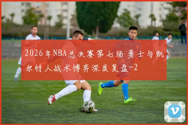 2026年NBA总决赛第七场 勇士与凯尔特人战术博弈深度复盘