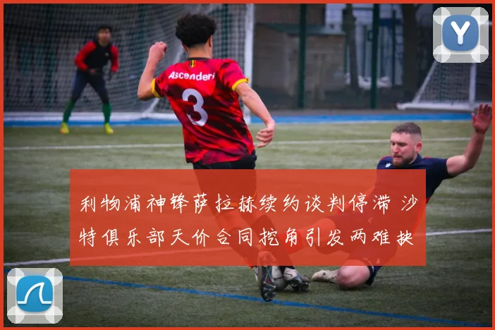 利物浦神锋萨拉赫续约谈判停滞 沙特俱乐部天价合同挖角引发两难抉择