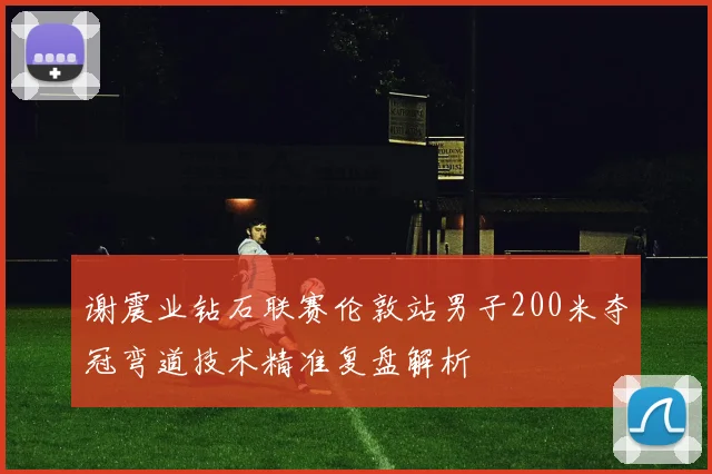 谢震业钻石联赛伦敦站男子200米夺冠弯道技术精准复盘解析
